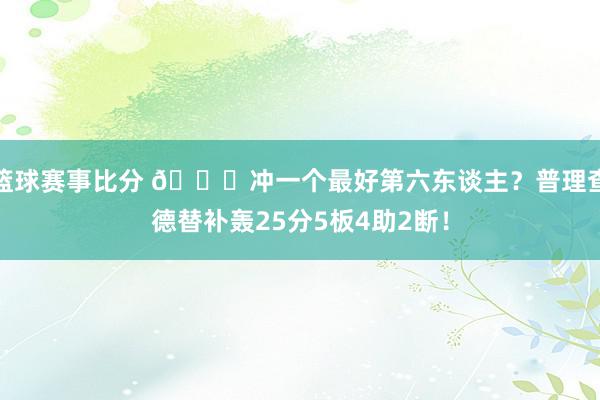 篮球赛事比分 👀冲一个最好第六东谈主？普理查德替补轰25分5板4助2断！