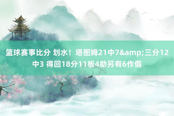 篮球赛事比分 划水！塔图姆21中7&三分12中3 得回18分11板4助另有6作假