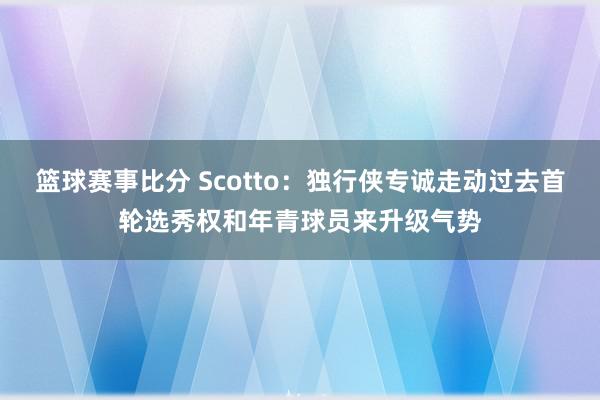 篮球赛事比分 Scotto：独行侠专诚走动过去首轮选秀权和年青球员来升级气势