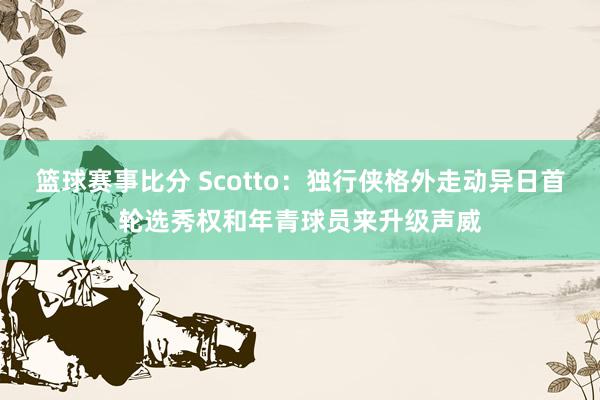 篮球赛事比分 Scotto：独行侠格外走动异日首轮选秀权和年青球员来升级声威