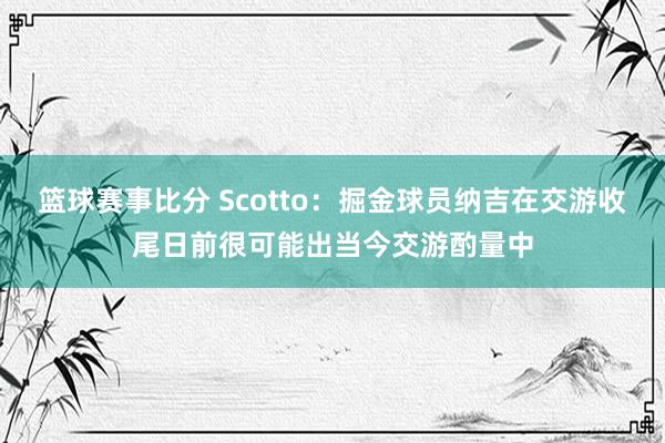 篮球赛事比分 Scotto：掘金球员纳吉在交游收尾日前很可能出当今交游酌量中