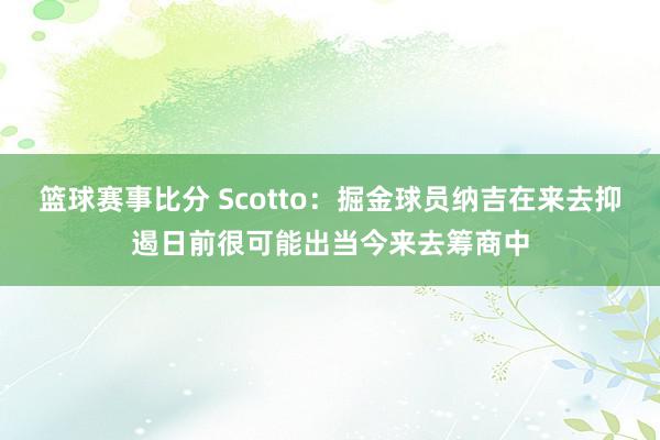 篮球赛事比分 Scotto：掘金球员纳吉在来去抑遏日前很可能出当今来去筹商中