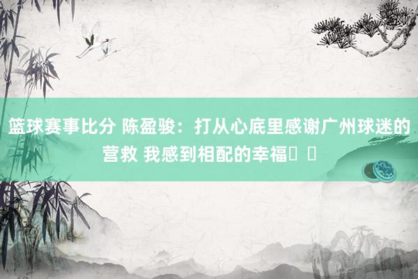 篮球赛事比分 陈盈骏：打从心底里感谢广州球迷的营救 我感到相配的幸福❤️