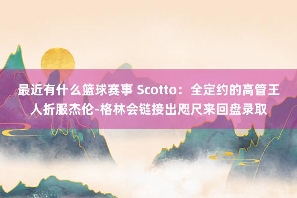 最近有什么篮球赛事 Scotto：全定约的高管王人折服杰伦-格林会链接出咫尺来回盘录取