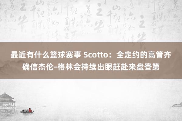 最近有什么篮球赛事 Scotto：全定约的高管齐确信杰伦-格林会持续出眼赶赴来盘登第