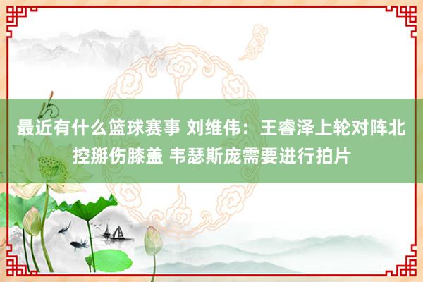 最近有什么篮球赛事 刘维伟：王睿泽上轮对阵北控掰伤膝盖 韦瑟斯庞需要进行拍片