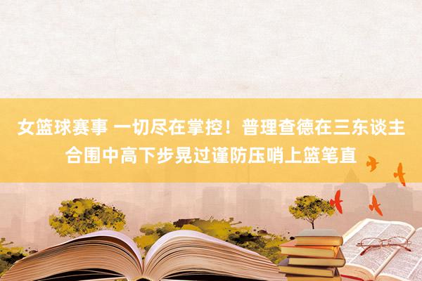 女篮球赛事 一切尽在掌控！普理查德在三东谈主合围中高下步晃过谨防压哨上篮笔直