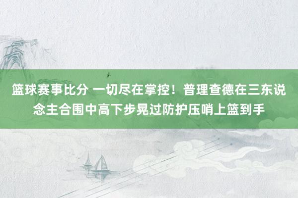 篮球赛事比分 一切尽在掌控！普理查德在三东说念主合围中高下步晃过防护压哨上篮到手