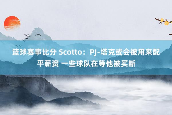 篮球赛事比分 Scotto：PJ-塔克或会被用来配平薪资 一些球队在等他被买断