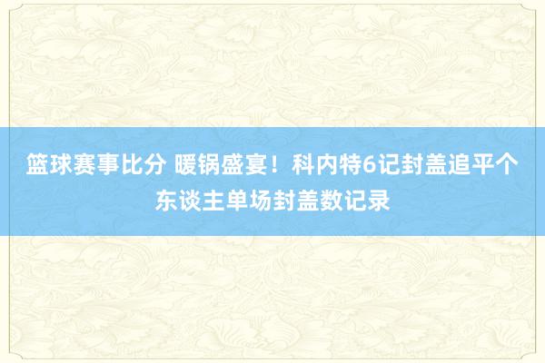 篮球赛事比分 暖锅盛宴！科内特6记封盖追平个东谈主单场封盖数记录