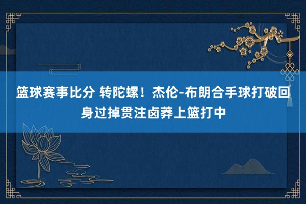 篮球赛事比分 转陀螺！杰伦-布朗合手球打破回身过掉贯注卤莽上篮打中