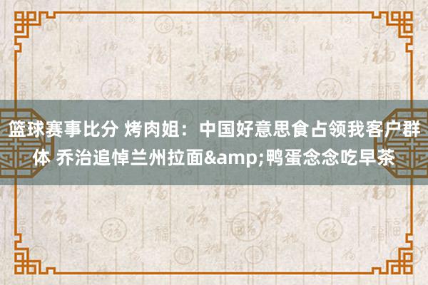 篮球赛事比分 烤肉姐：中国好意思食占领我客户群体 乔治追悼兰州拉面&鸭蛋念念吃早茶