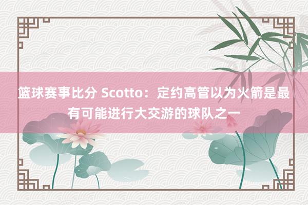 篮球赛事比分 Scotto：定约高管以为火箭是最有可能进行大交游的球队之一