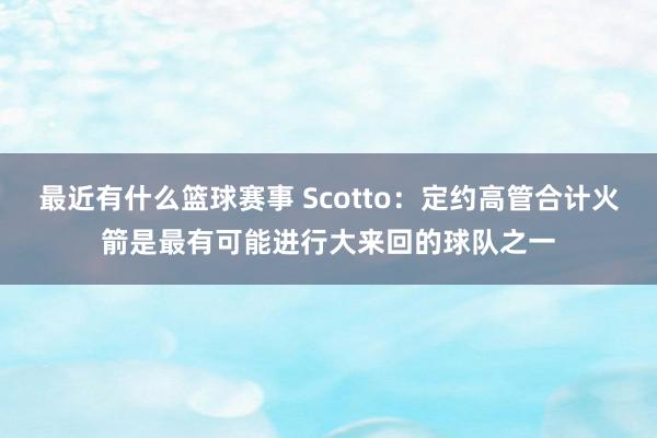 最近有什么篮球赛事 Scotto：定约高管合计火箭是最有可能进行大来回的球队之一