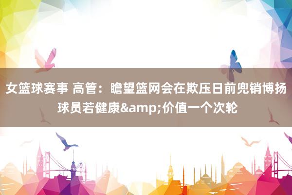 女篮球赛事 高管：瞻望篮网会在欺压日前兜销博扬 球员若健康&价值一个次轮