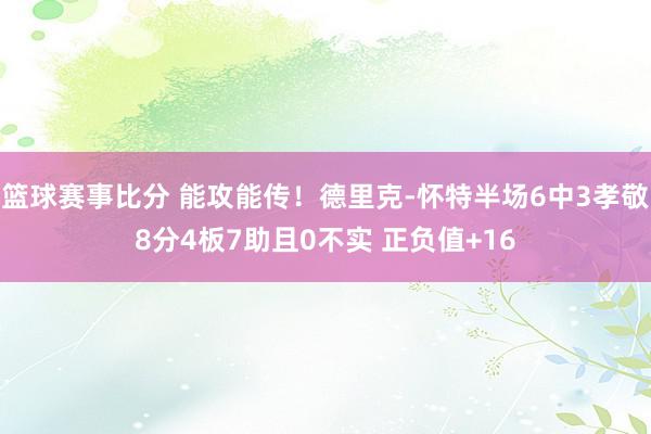 篮球赛事比分 能攻能传！德里克-怀特半场6中3孝敬8分4板7助且0不实 正负值+16