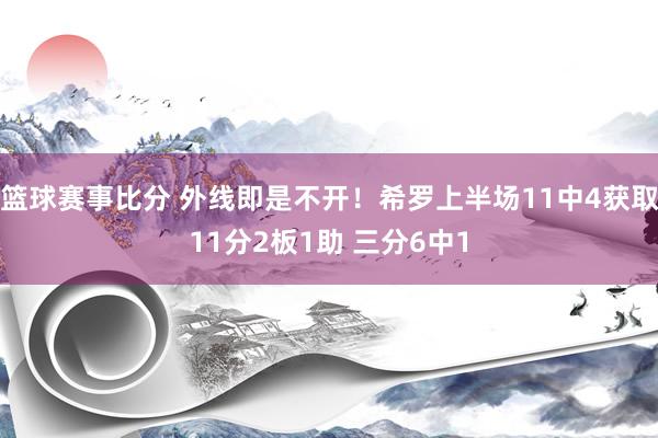 篮球赛事比分 外线即是不开！希罗上半场11中4获取11分2板1助 三分6中1