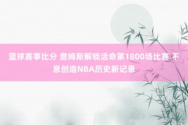 篮球赛事比分 詹姆斯解锁活命第1800场比赛 不息创造NBA历史新记录