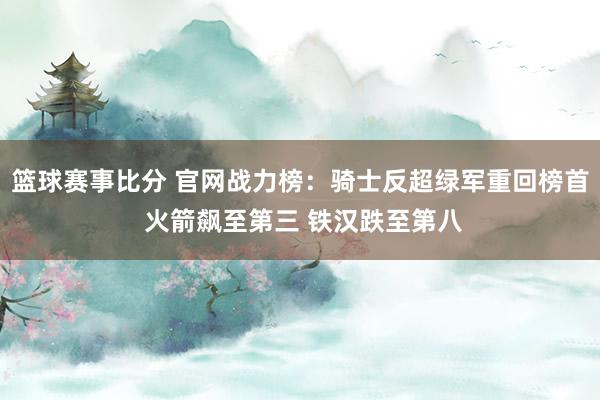 篮球赛事比分 官网战力榜：骑士反超绿军重回榜首 火箭飙至第三 铁汉跌至第八