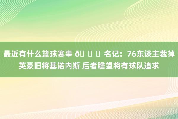 最近有什么篮球赛事 👀名记：76东谈主裁掉英豪旧将基诺内斯 后者瞻望将有球队追求