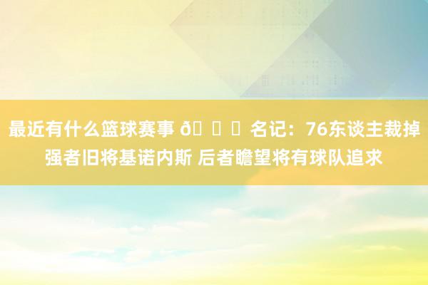 最近有什么篮球赛事 👀名记：76东谈主裁掉强者旧将基诺内斯 后者瞻望将有球队追求