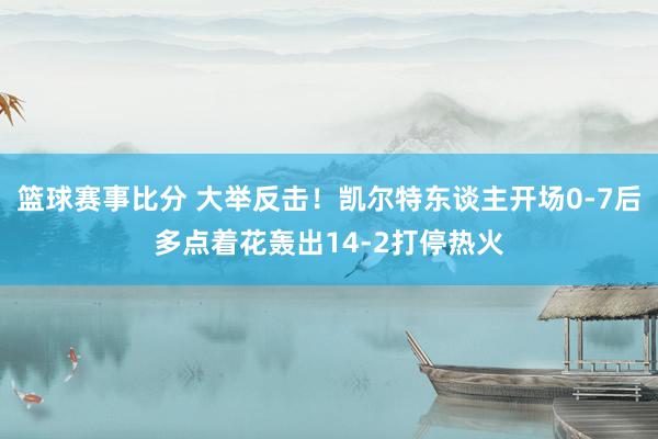 篮球赛事比分 大举反击！凯尔特东谈主开场0-7后多点着花轰出14-2打停热火