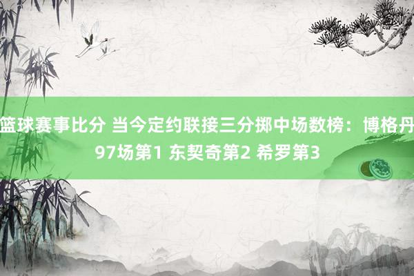 篮球赛事比分 当今定约联接三分掷中场数榜：博格丹97场第1 东契奇第2 希罗第3