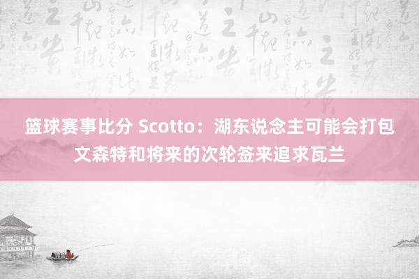 篮球赛事比分 Scotto：湖东说念主可能会打包文森特和将来的次轮签来追求瓦兰