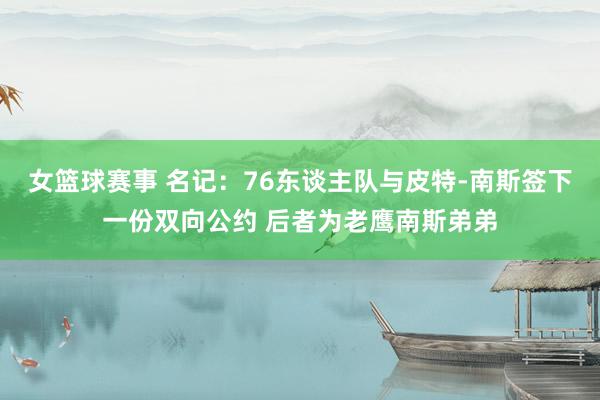 女篮球赛事 名记：76东谈主队与皮特-南斯签下一份双向公约 后者为老鹰南斯弟弟