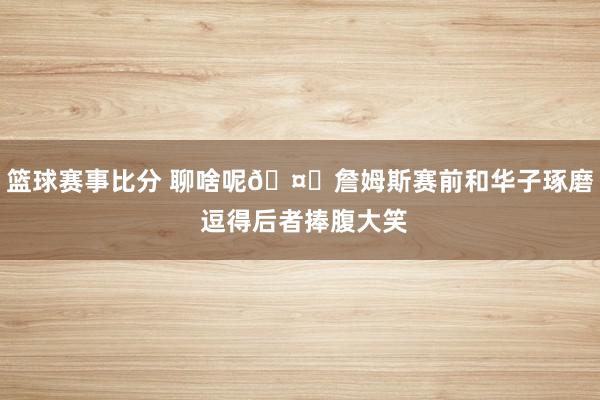 篮球赛事比分 聊啥呢🤔詹姆斯赛前和华子琢磨 逗得后者捧腹大笑