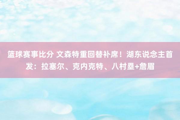 篮球赛事比分 文森特重回替补席！湖东说念主首发：拉塞尔、克内克特、八村塁+詹眉