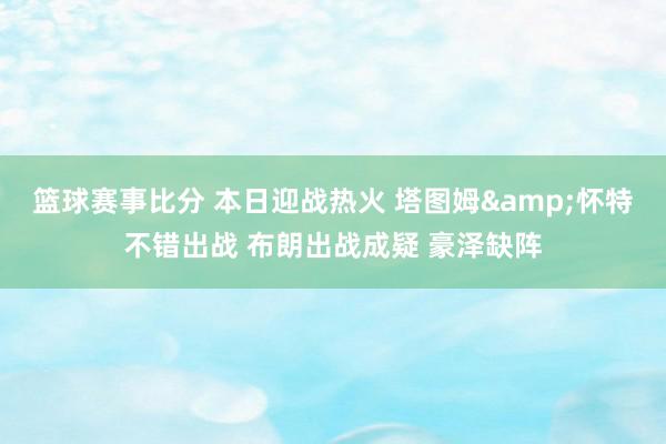 篮球赛事比分 本日迎战热火 塔图姆&怀特不错出战 布朗出战成疑 豪泽缺阵