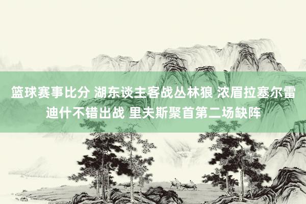 篮球赛事比分 湖东谈主客战丛林狼 浓眉拉塞尔雷迪什不错出战 里夫斯聚首第二场缺阵