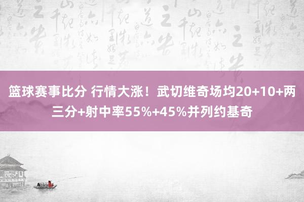 篮球赛事比分 行情大涨！武切维奇场均20+10+两三分+射中率55%+45%并列约基奇