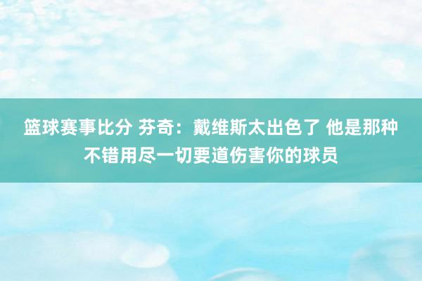 篮球赛事比分 芬奇：戴维斯太出色了 他是那种不错用尽一切要道伤害你的球员