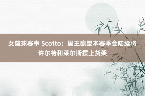 女篮球赛事 Scotto：国王瞻望本赛季会陆续将许尔特和莱尔斯摆上货架