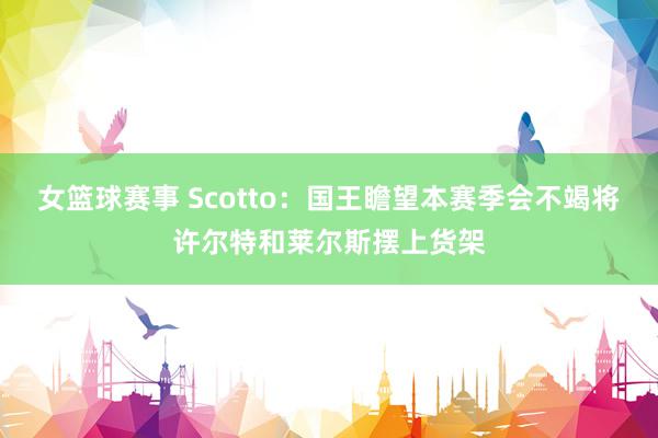 女篮球赛事 Scotto：国王瞻望本赛季会不竭将许尔特和莱尔斯摆上货架