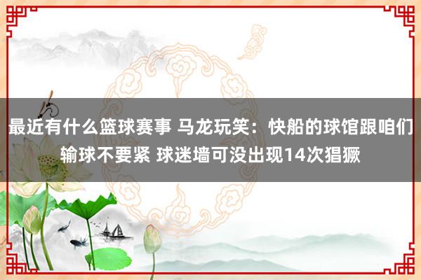 最近有什么篮球赛事 马龙玩笑：快船的球馆跟咱们输球不要紧 球迷墙可没出现14次猖獗