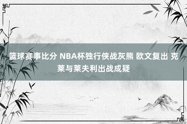 篮球赛事比分 NBA杯独行侠战灰熊 欧文复出 克莱与莱夫利出战成疑