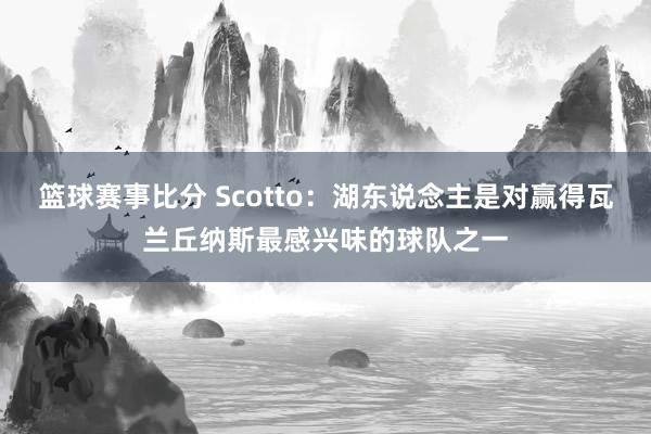 篮球赛事比分 Scotto：湖东说念主是对赢得瓦兰丘纳斯最感兴味的球队之一