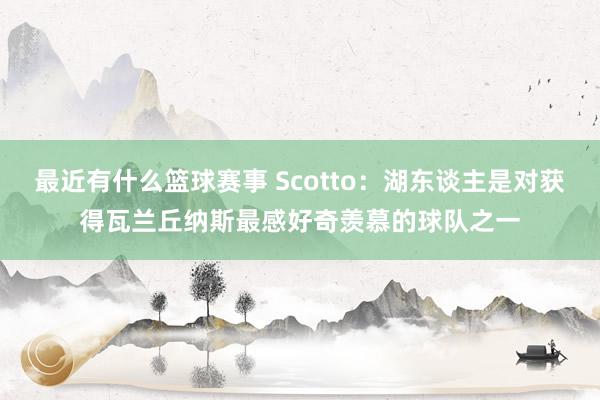 最近有什么篮球赛事 Scotto：湖东谈主是对获得瓦兰丘纳斯最感好奇羡慕的球队之一