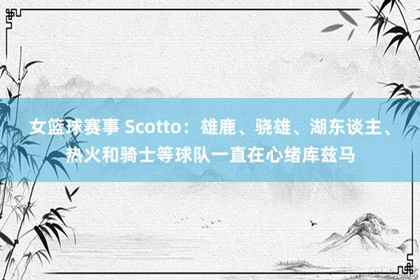 女篮球赛事 Scotto：雄鹿、骁雄、湖东谈主、热火和骑士等球队一直在心绪库兹马