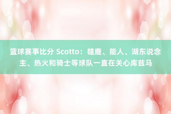 篮球赛事比分 Scotto：雄鹿、能人、湖东说念主、热火和骑士等球队一直在关心库兹马