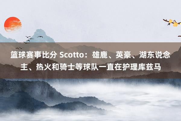 篮球赛事比分 Scotto：雄鹿、英豪、湖东说念主、热火和骑士等球队一直在护理库兹马