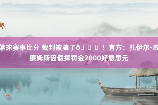 篮球赛事比分 裁判被骗了😅！官方：扎伊尔-威廉姆斯因假摔罚金2000好意思元