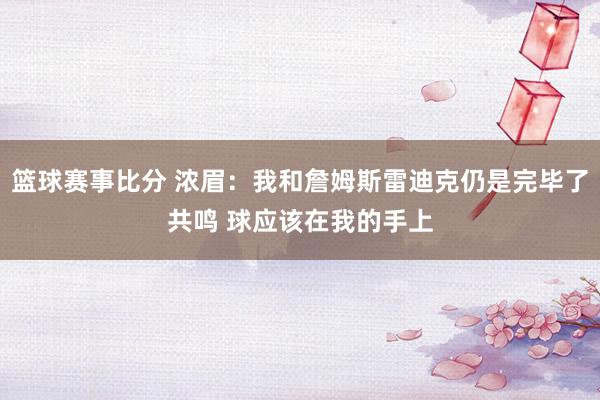 篮球赛事比分 浓眉：我和詹姆斯雷迪克仍是完毕了共鸣 球应该在我的手上