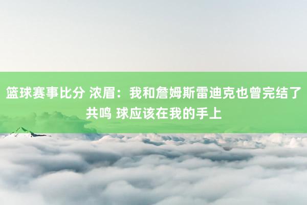 篮球赛事比分 浓眉：我和詹姆斯雷迪克也曾完结了共鸣 球应该在我的手上