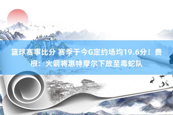 篮球赛事比分 赛季于今G定约场均19.6分！费根：火箭将惠特摩尔下放至毒蛇队