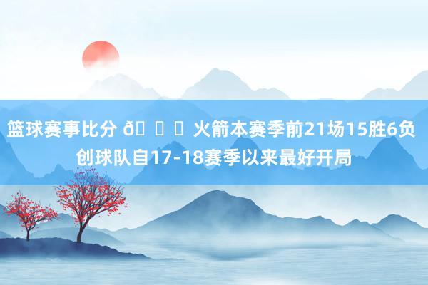 篮球赛事比分 🚀火箭本赛季前21场15胜6负 创球队自17-18赛季以来最好开局