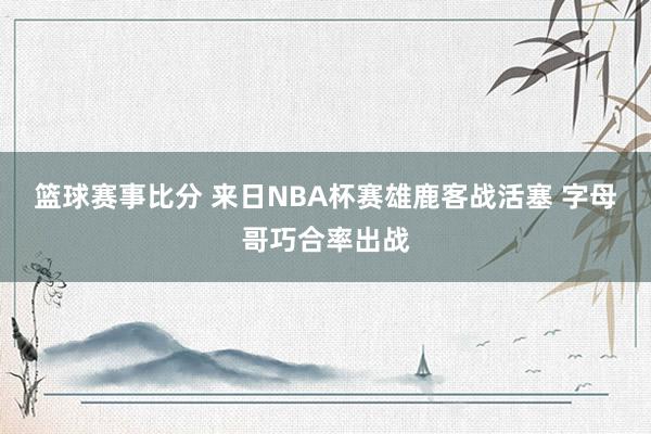 篮球赛事比分 来日NBA杯赛雄鹿客战活塞 字母哥巧合率出战